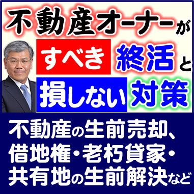 不動産オーナーがすべき終活と損しない対策_不動産の生前売却、借地権・老朽貸家・共有地の生前解決など