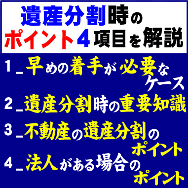 遺産分割時のポイント４項目を解説　1_早めの着手が必要なケース　2_遺産分割時の重要知識　3_不動産の遺産分割のポイント　4_法人がある場合のポイント