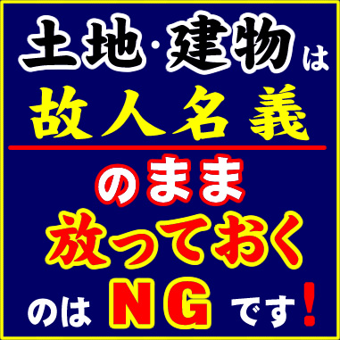 土地・建物は故人名義のまま放っておくのはＮＧです！