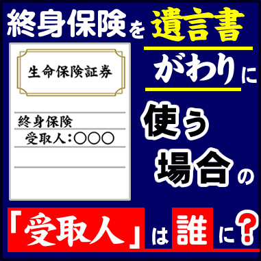 終身保険を遺言書がわりに使う場合の「受取人」は誰に？