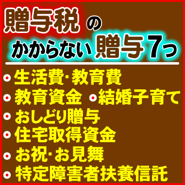 贈与税のかからない贈与７つ／●生活費・教育費､●教育資金､●結婚子育て､●おしどり贈与､●住宅取得資金､●お祝･お見舞､●特定障害者扶養信託